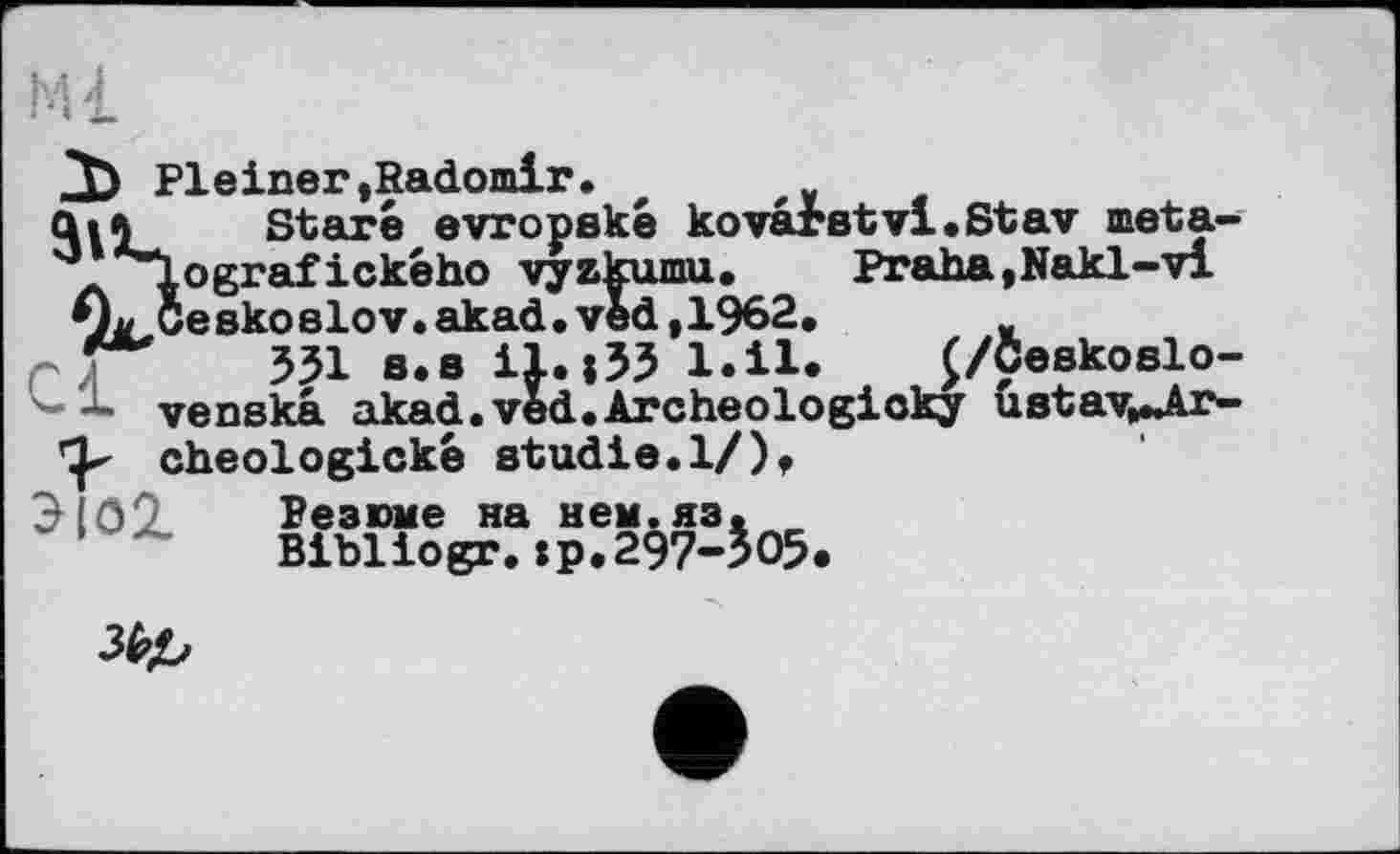 ﻿3) Pleiner»Radomir.
Ці 5 Stare evropske kovarstvi.Stav meta-q' ^lografickeho vyzkumu.	Praha,Nakl-vi
»L Gesko81ov.akad.ved,1962. „
531 a.B il.;33 l.il. £/Ceskoslo-
— venska akad. ved. Archeologioky ustav^Jlr--
cheologickè Studie.1/)»
3 09 Резюме на нем. яз.
Bibliogr.хр.297-305«